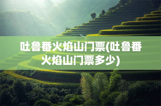 吐鲁番火焰山门票(吐鲁番火焰山门票多少)