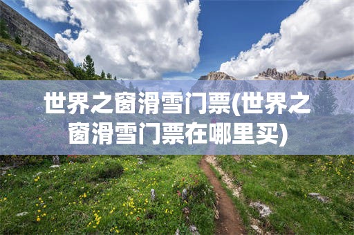世界之窗滑雪门票(世界之窗滑雪门票在哪里买)