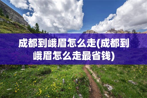 成都到峨眉怎么走(成都到峨眉怎么走最省钱)