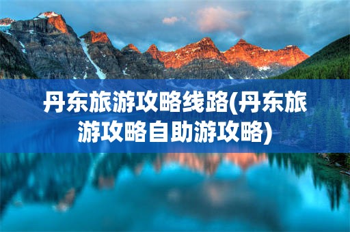 丹东旅游攻略线路(丹东旅游攻略自助游攻略)