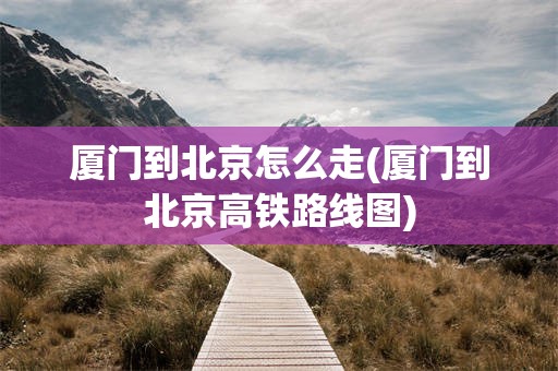 厦门到北京怎么走(厦门到北京高铁路线图)