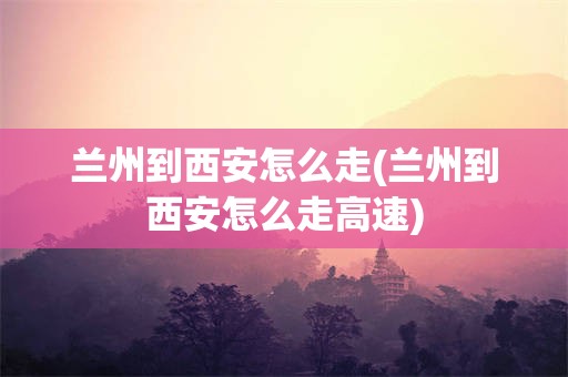 兰州到西安怎么走(兰州到西安怎么走高速)