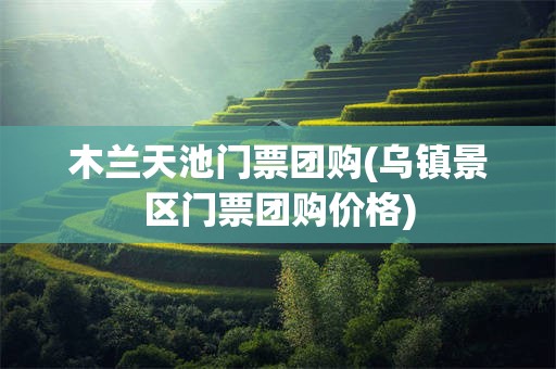木兰天池门票团购(乌镇景区门票团购价格)