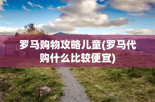 罗马购物攻略儿童(罗马代购什么比较便宜)