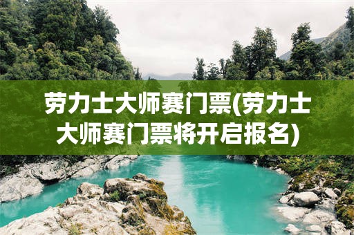 劳力士大师赛门票(劳力士大师赛门票将开启报名)