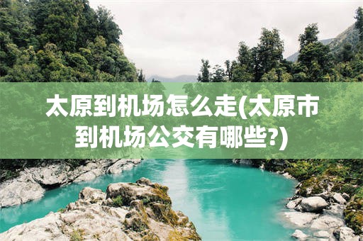 太原到机场怎么走(太原市到机场公交有哪些?)