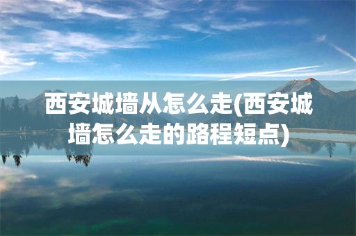 西安城墙从怎么走(西安城墙怎么走的路程短点)