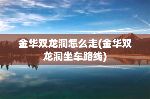金华双龙洞怎么走(金华双龙洞坐车路线)