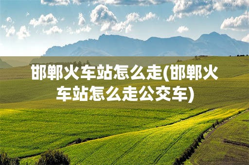 邯郸火车站怎么走(邯郸火车站怎么走公交车)