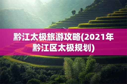 黔江太极旅游攻略(2021年黔江区太极规划)