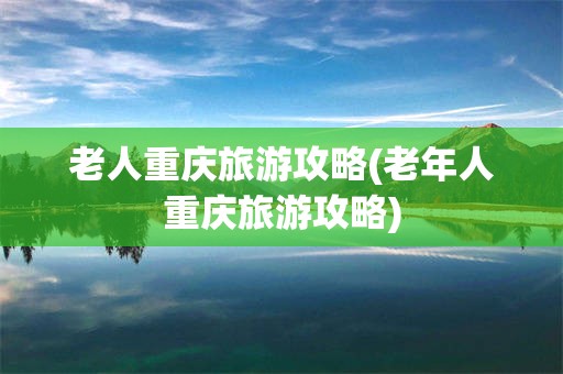 老人重庆旅游攻略(老年人重庆旅游攻略)