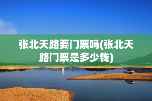张北天路要门票吗(张北天路门票是多少钱)