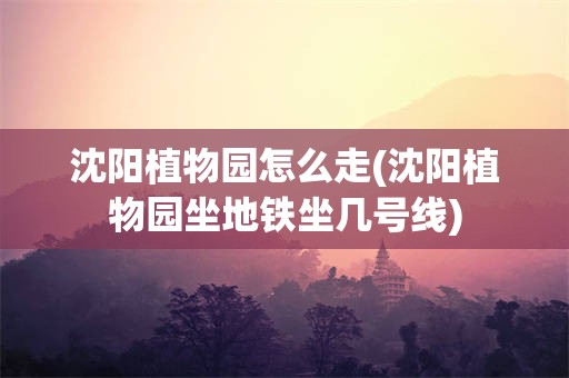 沈阳植物园怎么走(沈阳植物园坐地铁坐几号线) 沈阳植物园怎么走(沈阳植物园坐地铁坐几号线)
