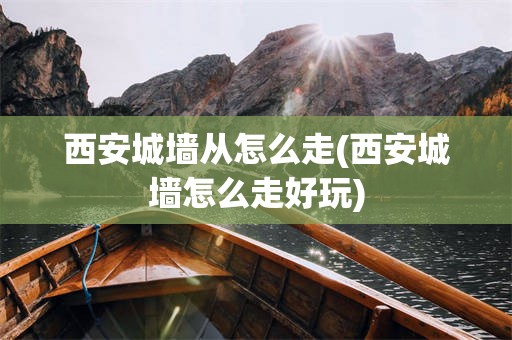 西安城墙从怎么走(西安城墙怎么走好玩)