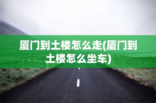 厦门到土楼怎么走(厦门到土楼怎么坐车)