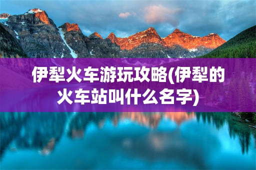 伊犁火车游玩攻略(伊犁的火车站叫什么名字)
