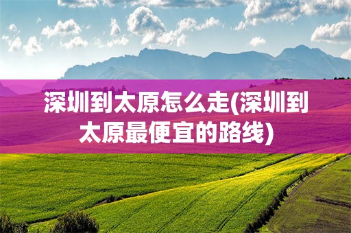 深圳到太原怎么走(深圳到太原最便宜的路线)