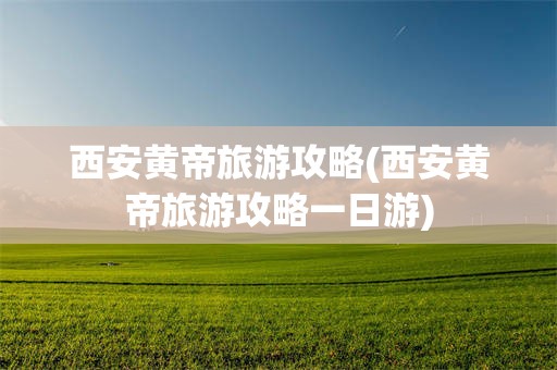 西安黄帝旅游攻略(西安黄帝旅游攻略一日游)