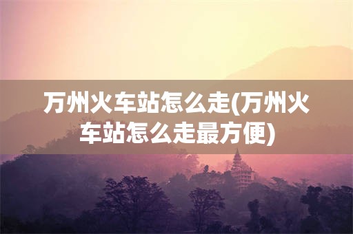 万州火车站怎么走(万州火车站怎么走最方便)