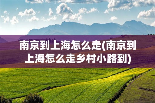 南京到上海怎么走(南京到上海怎么走乡村小路到)