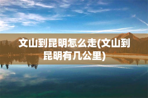 文山到昆明怎么走(文山到昆明有几公里)