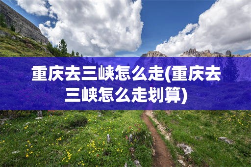 重庆去三峡怎么走(重庆去三峡怎么走划算)