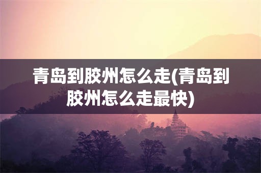 青岛到胶州怎么走(青岛到胶州怎么走最快)