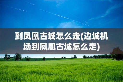 到凤凰古城怎么走(边城机场到凤凰古城怎么走)
