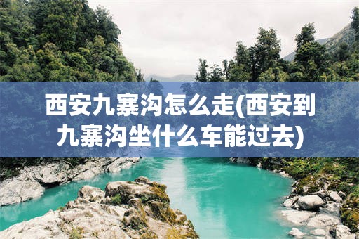 西安九寨沟怎么走(西安到九寨沟坐什么车能过去)