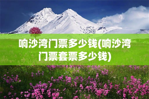 响沙湾门票多少钱(响沙湾门票套票多少钱)