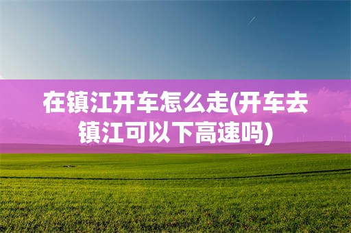 在镇江开车怎么走(开车去镇江可以下高速吗)