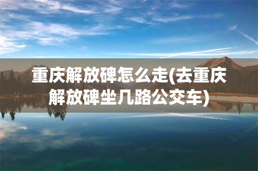重庆解放碑怎么走(去重庆解放碑坐几路公交车)