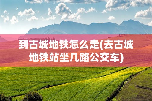 到古城地铁怎么走(去古城地铁站坐几路公交车)