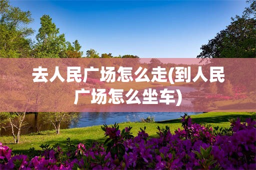 去人民广场怎么走(到人民广场怎么坐车)