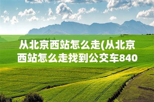 从北京西站怎么走(从北京西站怎么走找到公交车840路车)