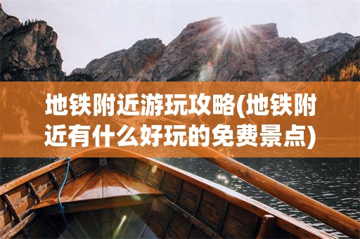 地铁附近游玩攻略(地铁附近有什么好玩的免费景点)