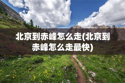 北京到赤峰怎么走(北京到赤峰怎么走最快)