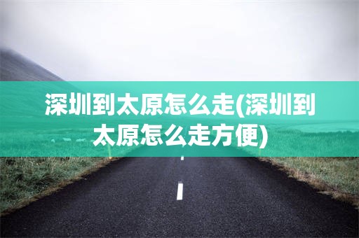 深圳到太原怎么走(深圳到太原怎么走方便)