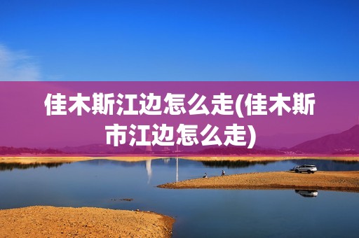 佳木斯江边怎么走(佳木斯市江边怎么走)