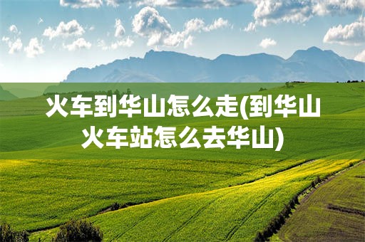 火车到华山怎么走(到华山火车站怎么去华山)