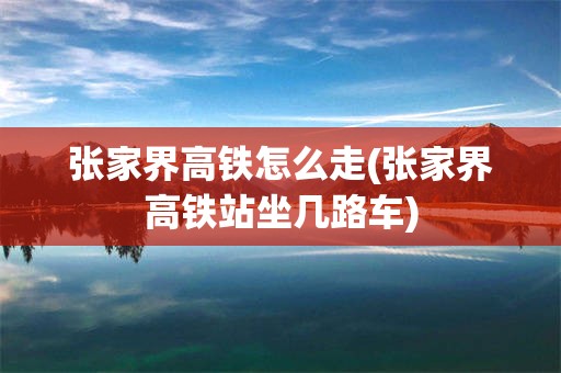 张家界高铁怎么走(张家界高铁站坐几路车)