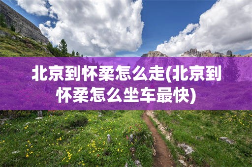 北京到怀柔怎么走(北京到怀柔怎么坐车最快)