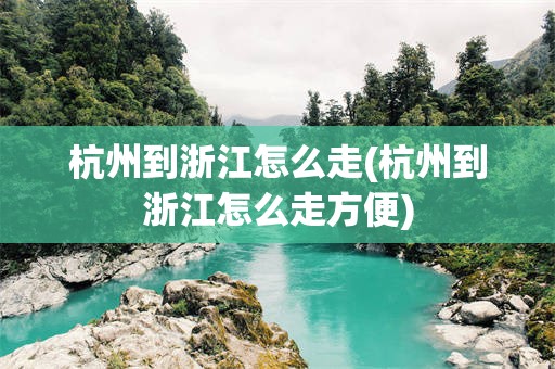 杭州到浙江怎么走(杭州到浙江怎么走方便)