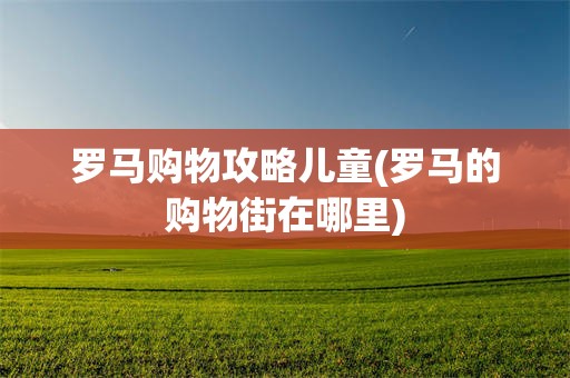 罗马购物攻略儿童(罗马的购物街在哪里)