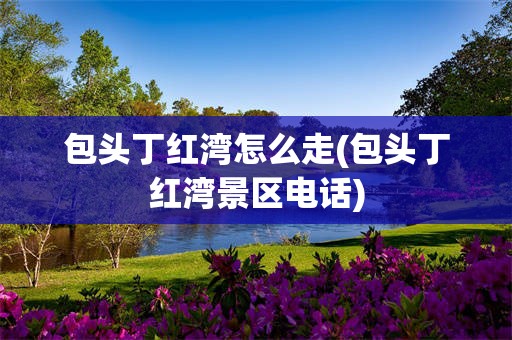 包头丁红湾怎么走(包头丁红湾景区电话)