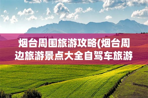 烟台周围旅游攻略(烟台周边旅游景点大全自驾车旅游)