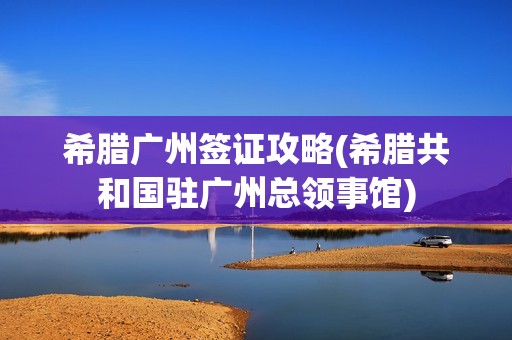 希腊广州签证攻略(希腊共和国驻广州总领事馆)