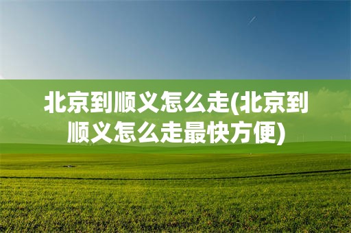 北京到顺义怎么走(北京到顺义怎么走最快方便)