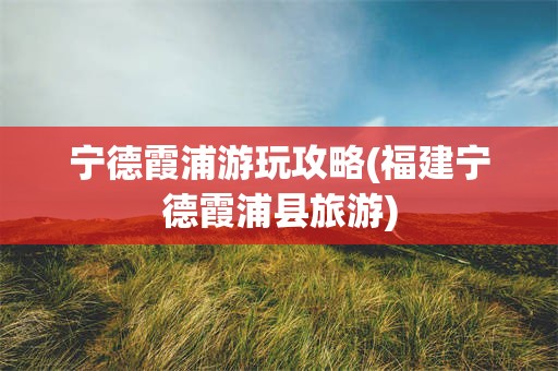 宁德霞浦游玩攻略(福建宁德霞浦县旅游)