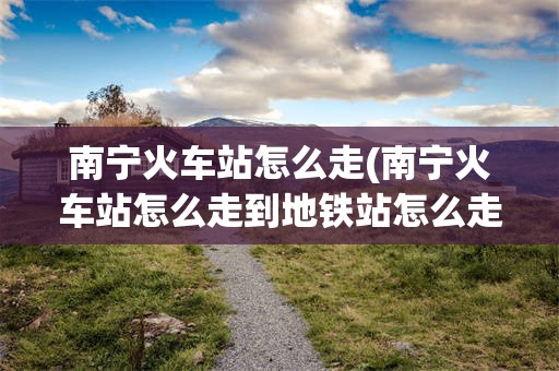 南宁火车站怎么走(南宁火车站怎么走到地铁站怎么走)